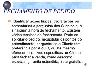 FECHAMENTO DE PEDIDO
Identificar ações físicas, declarações ou
comentários e perguntas dos Clientes que
sinalizem a hora do fechamento. Existem
várias técnicas de fechamento. Pode-se
solicitar o pedido, recapitular os pontos do
entendimento, perguntar se o Cliente tem
preferência por A ou B, ou até mesmo
oferecer incentivos específicos ao Cliente
para fechar a venda, como desconto
especial, garantia estendida, frete gratuito...
 