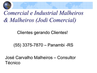 Comercial e Industrial Malheiros
& Malheiros (Jodi Comercial)
Clientes gerando Clientes!
(55) 3375-7870 – Panambi -RS
José Carvalho Malheiros – Consultor
Técnico
 