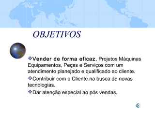 OBJETIVOS
Vender de forma eficaz, Projetos Máquinas
Equipamentos, Peças e Serviços com um
atendimento planejado e qualificado ao cliente.
Contribuir com o Cliente na busca de novas
tecnologias.
Dar atenção especial ao pós vendas.
 