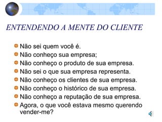 ENTENDENDO A MENTE DO CLIENTE
Não sei quem você é.
Não conheço sua empresa;
Não conheço o produto de sua empresa.
Não sei o que sua empresa representa.
Não conheço os clientes de sua empresa.
Não conheço o histórico de sua empresa.
Não conheço a reputação de sua empresa.
Agora, o que você estava mesmo querendo
vender-me?
 