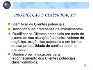 PROSPECÇÃO E CLASSIFICAÇÃO
Identificar os Clientes potenciais.
Descobrir suas pretensões de investimentos.
Qualificar os Clientes potenciais por meio do
exame de sua situação financeira, volume de
negócios, exigências especiais e em termos
de sua probabilidade de continuidade no
mercado.
Desenvolver indicações para
reconhecimento dos Clientes potenciais
classificando-os.
 