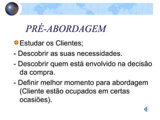 PRÉ-ABORDAGEM
Estudar os Clientes;
- Descobrir as suas necessidades.
- Descobrir quem está envolvido na decisão
da compra.
- Definir melhor momento para abordagem
(Cliente estão ocupados em certas
ocasiões).
 