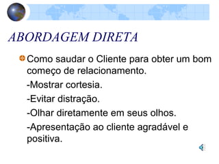 ABORDAGEM DIRETA
Como saudar o Cliente para obter um bom
começo de relacionamento.
-Mostrar cortesia.
-Evitar distração.
-Olhar diretamente em seus olhos.
-Apresentação ao cliente agradável e
positiva.
 