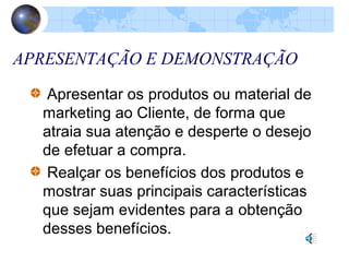 APRESENTAÇÃO E DEMONSTRAÇÃO
Apresentar os produtos ou material de
marketing ao Cliente, de forma que
atraia sua atenção e desperte o desejo
de efetuar a compra.
Realçar os benefícios dos produtos e
mostrar suas principais características
que sejam evidentes para a obtenção
desses benefícios.
 