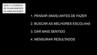 1. PENSAR (MAIS) ANTES DE FAZER
2. BUSCAR O CAMINHO PARA A
MELHOR SOLUÇÃO
3. DAR MAIS SENTIDO AO PROJETO
4. MENSURAR RESULTADOS
QUAL É A ESSÊNCIA
DO PLANEJAMENTO
DE COMUNICAÇÃO?
 