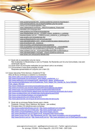 www.guiaempresarial.info/.../praxis-academia-comercio-importacao-l...
                  www.praxisacademia.com.br/AppPortal/Main.php?do=portal...
                  inema.com.br/mat/idmat020811.htm
                  www.catalogofacil.com/Porto.../482378-Academia_Praxis.html
                  hidrobike.com.br/equipe.html
                  www.guiapoa.com.br/servicos/academias
                  www.listadacidade.com.br/.../2104951-praxis_academia_e_podologi...
                  listadascidades.com.br/.../1906024-praxis_academia_e_podologia.ht...
                  www.acadrs.com.br/academias.htm
                  www.professorluisinho.com.br/curriculo.html
                  www.planetabrasileiro.com/.../praxis-academia-passo-dareia-porto-al...
                  www.brownbook.net/.../praxis-ac...
                  www.encontrey.com/empresas/praxis-academia
                  www.euacheifacil.com.br/guia-comercial/academia/.../cidade88099/
                  correndo24horas.com.br/site/interna.asp?secao_id=91&secao...
                  www.nutriskin.com.br/.../Curriculo%20Renata%20R.%20Schwartz.d...
                  www.planetabrasileiro.com/web/.../praxis-academia-santos-sp
                  www.achei.com.br/busca/52186/site.html


   3.1 Quais são as exposições ruins da marca;
       Não localizadas no ReclameAqui e nem no Proteste. No Reclamão.com há uma Comunidade, mas sem
       reclamação alguma.
   3.2 Quais foram as promoções realizadas (as que deram certo e as erradas)
   3.3 Concorrentes e suas atuais posições na web
       Respostas apresentadas em conjunto com o item 2.6.

3.4 Cases relevantes Porto Idiomas e Academia Fit Sul
    Sites de Busca (endereço) a cadastrar ou recadastrar
    http://www.cylex.com.br/porto+alegre/academias.html
    http://www.empresasde.com.br/buscar/x_porto-alegre_academias_x_x
    http://www.webbusca.com.br/pagam/porto_alegre/porto_alegre_academia.asp
    http://guialocal.portaltudoaqui.com.br/Academias_Porto_Alegre_Rio_Grande_do_Sul-p1556384-
    Porto_alegre_RS.html
    http://www.midiabusca.com.br/anuncio/academias-porto-alegre
    http://www.encontrars.com.br/porto-alegre/academias/academias-de-pilates/
    http://www.tuugo.com.br/Companies/miudinho-academia/0070003729106
    http://sortimentos.com/2010/porto-alegre-body-one-club-comemora-aniversario-de-4-anos/
    http://www.socialsportclub.com.br/beta/index.php/localizar/locais/23/9/0
    http://www.zonanortedeportoalegre.com/p/agenda.html
    http://www.poaguianorte.com.br/listar.php?id=1
    http://www.gbzonanorte.com.br/guia-de-servicos/escolas-de-danca.php

   3) Quais são as principais Redes Sociais para o cliente
      Facebook, Cromaz, Orkut, Delicious, My Space... (em análise)
   4) Principais sites (10) referência para a empresa
      http://www.academiabiofitness.com.br/; http://www.acadbrasil.com.br/portal/;
      http://www.curves.com.br/v1/index.php; http://www.academiagb.com.br/;
      http://www.companhiaathletica.com.br/; http://www.tiosam.com.br/;
      http://www.planetsport.com.br/?gclid=CPvR_NukgawCFRKn7QodYxinMw;
      http://www.runner.com.br/; http://fitsaopaulo.com.br/; http://www.competition.com.br/competition/#;
      http://www.bioritmo.com.br/; http://www.ecofit.com.br/; http://www.abodytech.com.br/SitePages/Home.aspx




              www.agecomunicacao.com - age@agecomunicacao.com – Twitter: agecomunicacao
                   Av. Ipiranga, 725/404 - Porto Alegre/RS - (51) 3737.7448 – 3307.2185
 
