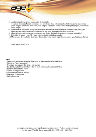 5) Análise de palavras-chave para gestão de conteúdo
        Todas as atividades físicas, endereços nos arredores, dicas sobre esportes. Palavras como: academias
        porto alegre", "academia zona norte porto alegre", "academia passo d´areia norte porto alegre", "academias
        porto alegre"
    6) Apresentação de prévias de layouts (e as redes sociais que serão integradas) para início de execução
    7) Geração de conteúdo novo para postagem no site (com posterior correção ortográfica)
    8) Geração de conteúdo novo para postagem nas Redes Sociais (com posterior correção ortográfica)
    9) Definição de ações – nas RS – para movimentação, curtição e adesão
    10) Mensuração de resultados do antes e depois das redes sociais e paralelismo com a quantidade de clientes



        Porto Alegre 26.10.2011




ideias
+Flashmob (1 semana p organizar, fazer com as diversas atividades da Práxis)
+ Página no Face...aprovação?
+ Promoção (para quem já é alino e não alunos)
+ Dia da Atividade Física (verificar o dia de cada uma das atividades da Práxis)
+ Bandeira da Academia Práxis
+ Jornais da Região norte
+ Dados da Pesquisa de outubro
+ Textos de Profissionais
+ Definição do site




               www.agecomunicacao.com - age@agecomunicacao.com – Twitter: agecomunicacao
                    Av. Ipiranga, 725/404 - Porto Alegre/RS - (51) 3737.7448 – 3307.2185
 