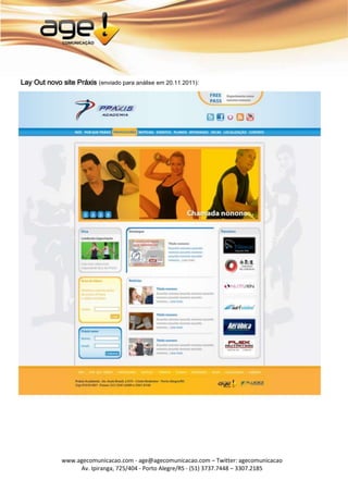 Lay Out novo site Práxis (enviado para análise em 20.11.2011):




              www.agecomunicacao.com - age@agecomunicacao.com – Twitter: agecomunicacao
                   Av. Ipiranga, 725/404 - Porto Alegre/RS - (51) 3737.7448 – 3307.2185
 