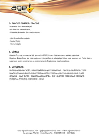5- PONTOS FORTES / FRACOS
+Estrutura física e localização;
+Professores e atendimento;
+Capacitação técnica dos colaboradores;


- Atendimento diferenciado;
- Layout físico;
- Comunicação;




6- METAS
Objetivo Principal: crescer de 980 alunos (18.10.2011) para 2000 alunos no período contratual.
Objetivos Específicos: ser referência em informações de atividades físicas que ocorrem em Porto Alegre,
superando assim concorrentes no posicionamento Orgânico de sites buscadores.


7- MERCADOS
MUSCULAÇÃO - NATAÇÃO - HIDROGINÁSTICA - ARTES MARCIAIS - PILATES - GINÁSTICA - YOGA -
DANÇA DE SALÃO - BOXE - FISIOTERAPIA - HIDROTERAPIA - JIU JITSU - AIKIDO - BIKE CLASS
(SPINING) - JUMP CLASS - GINÁSTICA LOCALIZADA - GAP- GLÚTEOS ABDOMINAIS E PERNAS -
PERSONAL TRAINING - HIDROBIKE - YOGA




           www.agecomunicacao.com - age@agecomunicacao.com – Twitter: agecomunicacao
                Av. Ipiranga, 725/404 - Porto Alegre/RS - (51) 3737.7448 – 3307.2185
 