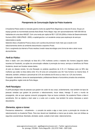 Planejamento de Comunicação Digital da Práxis Academia


A Academia Práxis existe no mercado gaúcho (norte da capital Porto Alegrense) a mais de 23 anos. Ocupa um
espaço grande na movimentada avenida Assis Brasil. Porto Alegre, hoje, tem aproximadamente 1500 000 000 de
habitantes em uma área 496,827. Com uma renda per capita de R$ 11.257,00 (2004) e Índice de Desenvolvimento
Humano (IDH): 0,865 (PNUD - 2000), a capital gaúcha é um excelente campo para exploração de serviços
relacionados a saúde.
Sabendo disso a Academia Práxis já atuou com a prática de promover muito mais que a saúde e sim
relacionamentos dentro do ambiente descontraído e esportivo Práxis.
Com o surgimento da internet a Práxis resolveu investir nessa tecnologia como forma de reter e atrair novos
alunos/clientes.



Perfil do Público:
Sexo e idade: com uma distinção na faixa 60 a 70% mulheres contra o restante dos homens (segundo dados
recentes do Facebook), as ações de comunicação voltadas à promoção da marca, serviços e benefícios da Práxis
Academia, devem ser focadas nesses dados.
Já para as classes sociais, há uma flutuação os poderes aquisitivos de A B e C. Destaque para os 58% das
mulheres que estão na faixa etária entre 18 a 44 anos em comparativo aos 30,7 dos homens na mesma faixa. É
relevante, também, enfatizar o percentual de 3,3% de mulheres de 55 anos ou mais e os 1,2% dos homens.
Ocupação: estudantes, donas de casa/aposentados, profissionais liberais e funcionários privados dos arredores.
Área geográfica: região norte de Porto Alegre.



Perfil Psicológico:
O perfil psicológico trata de pessoas que gostam de cuidar do seu corpo, evidentemente, mas também de tipos de
pessoas variadas que gostam de promover o relacionamento, trocar ideais, interagir. É como o mundo da
propaganda...não se quer apenas consumir propaganda. Hoje se busca conteúdo. Na academia Práxis a ideia é
semelhante. Sim se objetiva o bem estar e o cuida com a saúde, mas também há outros interesses a serem
descobertos.



Elementos, signos e ícones:
Precisamos redesenhar – virtualmente – o conceito de saúde e algo a mais (como a promoção de vínculos de
relacionamento) na Academia Práxis. Para isso deverá ser trabalhada a marca que já existe, mas com ênfase as
seguintes características: liberdade, atividade, saúde, cuidado e bem estar, relacionamentos.




                   www.agecomunicacao.com - age@agecomunicacao.com – Twitter: agecomunicacao
                        Av. Ipiranga, 725/404 - Porto Alegre/RS - (51) 3737.7448 – 3307.2185
 
