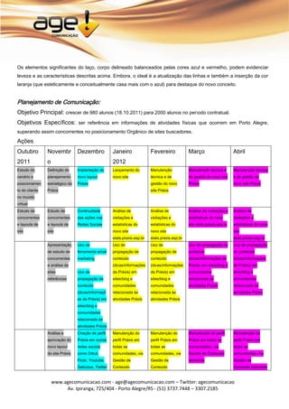 Os elementos significantes do laço, corpo delineado balanceados pelas cores azul e vermelho, podem evidenciar
leveza e as características descritas acima. Embora, o ideal é a atualização das linhas e também a inserção da cor
laranja (que esteticamente e conceitualmente casa mais com o azul) para destaque do novo conceito.


Planejamento de Comunicação:
Objetivo Principal: crescer de 980 alunos (18.10.2011) para 2000 alunos no período contratual.
Objetivos Específicos: ser referência em informações de atividades físicas que ocorrem em Porto Alegre,
superando assim concorrentes no posicionamento Orgânico de sites buscadores.

Ações
Outubro         Novembr          Dezembro             Janeiro               Fevereiro             Março                      Abril
2011            o                                     2012
Estudo do       Definição do     Implantação do       Lançamento do         Manutenção            Manutenção técnica e       Manutenção técnica
cenário e       planejamento     novo layout          novo site             técnica e de          de gestão do novo site     e de gestão do
posicionamen    estratégico da   Práxis                                     gestão do novo        Práxis                     novo site Práxis
to do cliente   Práxis                                                      site Práxis
no mundo
virtual
Estudo de       Estudo de        Continuidade         Análise de            Análise de            Análise de visitações e    Análise de
concorrentes    concorrentes     das ações nas        visitações e          visitações e          estatísticas do novo       visitações e
e layouts de    e layouts de     Redes Sociais        estatísticas do       estatísticas do       site stats.praxis.esp.br   estatísticas do novo
site            site                                  novo site             novo site                                        site
                                                      stats.praxis.esp.br   stats.praxis.esp.br                              stats.praxis.esp.br
                Apresentação     Uso da               Uso de                Uso de                Uso de propagação de       Uso de propagação
                de estudo de     ferramenta email     propagação de         propagação de         conteúdo                   de conteúdo
                concorrentes     marketing            conteúdo              conteúdo              (dicas/informações da      (dicas/informações
                e análise de                          (dicas/informações    (dicas/informações    Práxis) em sites/blog e    da Práxis) em
                sites            Uso de               da Práxis) em         da Práxis) em         comunidades                sites/blog e
                referências      propagação de        sites/blog e          sites/blog e          relacionada às             comunidades
                                 conteúdo             comunidades           comunidades           atividades Práxis          relacionada às
                                 (dicas/informaçõ     relacionada às        relacionada às                                   atividades Práxis
                                 es da Práxis) em     atividades Práxis     atividades Práxis
                                 sites/blog e
                                 comunidades
                                 relacionada às
                                 atividades Práxis
                Análise e        Criação de perfil    Manutenção do         Manutenção do         Manutenção do perfil       Manutenção do
                aprovação do     Práxis em outras     perfil Práxis em      perfil Práxis em      Práxis em todas as         perfil Práxis em
                novo layout      redes sociais        todas as              todas as              comunidades, via           todas as
                do site Práxis   como Orkut,          comunidades, via      comunidades, via      Gestão de Conteúdo         comunidades, via
                                 Flickr, Youtube,     Gestão de             Gestão de             relevante                  Gestão de
                                 Delicious, Twitter   Conteúdo              Conteúdo                                         Conteúdo relevante


                    www.agecomunicacao.com - age@agecomunicacao.com – Twitter: agecomunicacao
                         Av. Ipiranga, 725/404 - Porto Alegre/RS - (51) 3737.7448 – 3307.2185
 