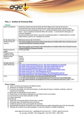 Plan_1 - Análise de Presença Web
 PRÁXIS
Quem é academia          Academia tradicional da Zona Norte de Porto Alegre (com mais de 20 anos de
                         funcionamento) que recém foi adquirida (por cotas) pelo atual gestor Hamilton Kreuz.
                         A empresa já está consolidada e tem um n° grande atividades sendo desenvolvida. Além
                         disso – sob os cuidados da Gerente Maria de Lourdes – o comercial tem alcançado os
                         números desejados.
                         Eventos periódicos são feitos o que atrair considerável público. O público/cliente é variado
                         desde idosos a jovens com variações de horários.

N° de alunos hoje        938 alunos ativos (dia 18.10.2011)
Redes sociais do         http://www.google.com.br/search?client=badoo&source=hp&biw=&bih=&q=%22rede+sociais
assunto                  +academia%22&btnG=Pesquisa+Google

                         http://www.google.com.br/search?client=badoo&source=hp&biw=&bih=&q=%22rede+sociais
                         +fitness%22&btnG=Pesquisa+Google
Redes sociais da         Cromax (já está)
região
Programa para
cadastrar emails
Redes sociais            Flicker
diversas                 Twitpics
                         Youtube
                         Delicios
Google adwords           Não
Sites referências        http://www.academiabiofitness.com.br/; http://www.acadbrasil.com.br/portal/;
                         http://www.curves.com.br/v1/index.php; http://www.academiagb.com.br/;
                         http://www.companhiaathletica.com.br/; http://www.tiosam.com.br/;
                         http://www.planetsport.com.br/?gclid=CPvR_NukgawCFRKn7QodYxinMw;
                         http://www.runner.com.br/; http://fitsaopaulo.com.br/;
                         http://www.competition.com.br/competition/#; http://www.bioritmo.com.br/;
                         http://www.ecofit.com.br/; http://www.abodytech.com.br/SitePages/Home.aspx
Face                     Grupo http://www.facebook.com/groups/203084389702478/
                         Local http://www.facebook.com/pages/Academia-Pr%C3%A1xis/174337709279467
                         Perfil http://www.facebook.com/pages/Pr%C3%A1xis-Academia/183010831753871 Adm
                         Usar Wix

  Passo a Passo
     1) Qual o mercado de empresas nas Redes Sociais
     2) Descobrir um histórico da empresa
     2.1 O que tem de citação, do nome da empresa, na web (sites de busca, conteúdo, endereço, sobre os
         assuntos da empresa);
     2.2 Quais são as exposições ruins da marca;
     2.3 Quais foram as promoções realizadas (as que deram certo e as erradas)
     2.4 Concorrentes e suas atuais posições na web
     2.5 Cases relevantes
     Porto Idiomas
     3) Quais são as principais Redes Sociais para o cliente:
     4) Principais sites (10) referência para a empresa
     5) Análise de palavras-chave para gestão de conteúdo
     6) Apresentação de prévias de layouts (e as redes sociais que serão integradas) para início de execução
     7) Geração de conteúdo novo para postagem no site (com posterior correção ortográfica)

                    www.agecomunicacao.com - age@agecomunicacao.com – Twitter: agecomunicacao
                         Av. Ipiranga, 725/404 - Porto Alegre/RS - (51) 3737.7448 – 3307.2185
 