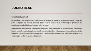 LUCRO REAL
Conceito de Lucro Real:
O Lucro Real é o resultado (Lucro ou Prejuízo) do período de apuração (antes de computar a provisão
para o imposto de renda), ajustado pelas adições, exclusões e compensações prescritas ou
autorizadas pela legislação do imposto sobre a renda.
Verifica-se de imediato que, como ponto de partida para determinação do lucro real é o resultado
líquido apurado na escrituração comercial, as pessoas jurídicas tributadas com base no lucro real são
obrigadas a mantê-la em boa ordem e guarda, com a estrita observância das leis comerciais e fiscais e
dos princípio contábeis geralmente aceitos.
 
