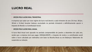LUCRO REAL
• OPÇÃO PELO LUCRO REAL TRIMESTRAL
A empresa que optar por esse regime de lucro real deverá a cada trimestre do ano (31/mar, 30/jun,
30/set e 31/dez) levantar balanço acumulado no período trimestral e definitivamente apurar o
Imposto de Renda e a Contribuição Social.
• OPÇÃO PELO LUCRO REAL ANUAL
O lucro Real Anual será apurado no período compreendido de janeiro a dezembro de cada ano,
sendo que a empresa terá que pagar, MENSALMENTE, o imposto de renda e a contribuição social
sobre o lucro calculado por estimativa com base na Receita Bruta ou em Balanços/ Balancetes de
suspensão ou redução.
 