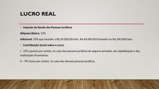 LUCRO REAL
• Imposto de Renda das Pessoas Jurídicas
Alíquota Básica: 15%
Adicional: 10% que exceder a R$ 20.000,00/mês, R$ 60.000,00/trimestre ou R$ 240.000/ano.
• Contribuição Social sobre o Lucro
I - 15% (quinze por cento), no caso das pessoas jurídicas de seguros privados, de capitalização e das
instituições financeiras;
II – 9% (nove por cento), no caso das demais pessoas jurídicas.
 