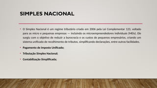 SIMPLES NACIONAL
• O Simples Nacional é um regime tributário criado em 2006 pela Lei Complementar 123, voltado
para as micro e pequenas empresas — incluindo os microempreendedores individuais (MEIs). Ele
surgiu com o objetivo de reduzir a burocracia e os custos de pequenos empresários, criando um
sistema unificado de recolhimento de tributos, simplificando declarações, entre outras facilidades.
• Pagamento de imposto Unificado;
• Tributação Simples Nacional;
• Contabilização Simplificada;
 