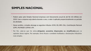 SIMPLES NACIONAL
• Podem optar pelo Simples Nacional empresas com faturamento anual de até R$ 4,8 milhões em
2018. Caso a empresa seja aberta durante o ano, o valor é aplicado proporcionalmente ao período
de atividade.
• Nesse sentido, o simples abrange os seguintes tributos: ICMS, ISS, IRPJ, CSLL, Contribuição Patronal
(CPP), PIS/PASEP, COFINS e IPI.
• Por fim, sabe-se que há várias obrigações acessórias dispensadas ou simplificadas para os
optantes desse regime. Por exemplo, livros fiscais e contábeis facilitados e declarações tributárias
mais simples.
 
