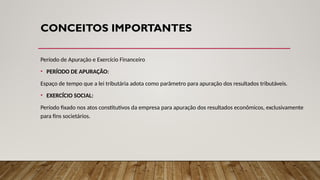CONCEITOS IMPORTANTES
Período de Apuração e Exercício Financeiro
• PERÍODO DE APURAÇÃO:
Espaço de tempo que a lei tributária adota como parâmetro para apuração dos resultados tributáveis.
• EXERCÍCIO SOCIAL:
Período fixado nos atos constitutivos da empresa para apuração dos resultados econômicos, exclusivamente
para fins societários.
 