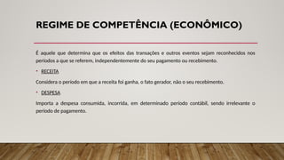 REGIME DE COMPETÊNCIA (ECONÔMICO)
É aquele que determina que os efeitos das transações e outros eventos sejam reconhecidos nos
períodos a que se referem, independentemente do seu pagamento ou recebimento.
• RECEITA
Considera o período em que a receita foi ganha, o fato gerador, não o seu recebimento.
• DESPESA
Importa a despesa consumida, incorrida, em determinado período contábil, sendo irrelevante o
período de pagamento.
 
