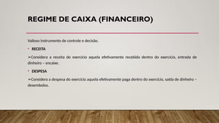 REGIME DE CAIXA (FINANCEIRO)
Valioso instrumento de controle e decisão.
• RECEITA
➢Considera a receita do exercício aquela efetivamente recebida dentro do exercício, entrada de
dinheiro – encaixe.
• DESPESA
➢Considera a despesa do exercício aquela efetivamente paga dentro do exercício, saída de dinheiro –
desembolso.
 