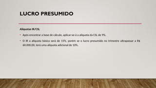 LUCRO PRESUMIDO
Alíquotas IR/CSL
• Após encontrar a base de cálculo, aplicar-se-á a alíquota da CSL de 9%.
• O IR a alíquota básica será de 15%, porém se o lucro presumido no trimestre ultrapassar a R$
60.000,00, terá uma alíquota adicional de 10%.
 