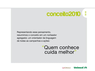 conceito2010




                                          02 /02
Representando esse pensamento,
resumimos o conceito em um norteador
agregador, um orientador da linguagem
de todas as campanhas e ações:


                       “Quem conhece
                        cuida melhor”
 