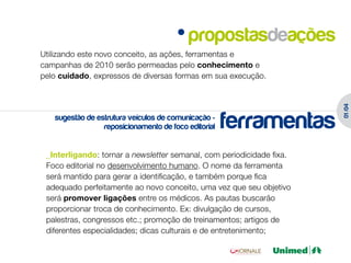 propostasdeações
Utilizando este novo conceito, as ações, ferramentas e
campanhas de 2010 serão permeadas pelo conhecimento e
pelo cuidado, expressos de diversas formas em sua execução.




                                                                       01 /04
   sugestão de estrutura veículos de comunicação -
                 reposicionamento de foco editorial   ferramentas
 _Interligando: tornar a newsletter semanal, com periodicidade fixa.
 Foco editorial no desenvolvimento humano. O nome da ferramenta
 será mantido para gerar a identificação, e também porque fica
 adequado perfeitamente ao novo conceito, uma vez que seu objetivo
 será promover ligações entre os médicos. As pautas buscarão
 proporcionar troca de conhecimento. Ex: divulgação de cursos,
 palestras, congressos etc.; promoção de treinamentos; artigos de
 diferentes especialidades; dicas culturais e de entretenimento;
 
