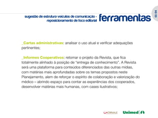 03 /04
 sugestão de estrutura veículos de comunicação -
               reposicionamento de foco editorial   ferramentas

_Cartas administrativas: analisar o uso atual e verificar adequações
pertinentes;

_Informes Cooperativos: retomar o projeto da Revista, que fica
totalmente alinhado à posição de “entrega de conhecimento”. A Revista
será uma plataforma para conteúdos diferenciados das outras mídias,
com matérias mais aprofundadas sobre os temas propostos neste
Planejamento, alem de reforçar o espírito de colaboração e valorização do
médico – abrindo espaço para contar as experiências dos cooperados,
desenvolver matérias mais humanas, com cases ilustrativos;
 