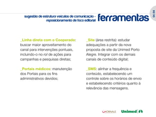 04 /04
  sugestão de estrutura veículos de comunicação -
                reposicionamento de foco editorial   ferramentas
_Linha direta com o Cooperado:             _Site (área restrita): estudar
buscar maior aproveitamento do             adequações a partir da nova
canal para intervenções pontuais,          proposta de site da Unimed Porto
incluindo-o no rol de ações para           Alegre. Integrar com os demais
campanhas e pesquisas diretas;             canais de conteúdo digital;

_Portais médicos: manutenção               _SMS: alinhar a frequência e
dos Portais para os fins                   conteúdo, estabelecendo um
administrativos devidos;                   controle sobre os horários de envio
                                           e estabelecendo critérios quanto à
                                           relevância das mensagens.
 
