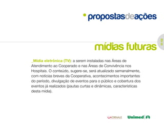 propostasdeações




                                                                    01 /02
                                     mídias futuras
_Mídia eletrônica (TV): a serem instaladas nas Áreas de
Atendimento ao Cooperado e nas Áreas de Convivência nos
Hospitais. O conteúdo, sugere-se, será atualizado semanalmente,
com notícias breves da Cooperativa, acontecimentos importantes
do período, divulgação de eventos para o público e cobertura dos
eventos já realizados (pautas curtas e dinâmicas, características
desta mídia).
 