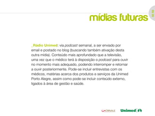 02 /02
                                   mídias futuras

_Rádio Unimed: via podcast semanal, a ser enviado por
email e postado no blog (buscando também ativação desta
outra mídia). Conteúdo mais aprofundado que a televisão,
uma vez que o médico terá à disposição o podcast para ouvir
no momento mais adequado, podendo interromper e retornar
a ouvir posteriormente. Pode-se incluir entrevistas com os
médicos, matérias acerca dos produtos e serviços da Unimed
Porto Alegre, assim como pode-se incluir conteúdo externo,
ligados à área de gestão e saúde.
 