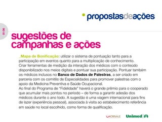 propostasdeações
01 /06




         sugestões de
         campanhas e ações
          _Mapa de Bonificação: utilizar o sistema de pontuação tanto para a
          participação em eventos quanto para a multiplicação de conhecimento.
          Criar ferramentas de medição da interação dos médicos com o conteúdo
          disponibilizado nos meios digitais e pontuar sua participação. Pontuar também
          os médicos inclusos no Banco de Dados de Palestras, a ser criado em
          parceria com os comitês de Especialidades para promover palestras com o
          apoio da Medicina Preventiva e Saúde Ocupacional.
          Ao final do Programa de “Fidelidade” haverá o grande prêmio para o cooperado
          que acumular mais pontos no período – de forma a garantir adesão dos
          médicos durante o ano todo. A sugestão é uma viagem internacional para fins
          de lazer (experiência pessoal), associada à visita ao estabelecimento referência
          em saúde no local escolhido, como forma de qualificação.
 