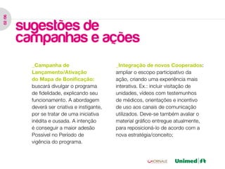 02 /06




         sugestões de
         campanhas e ações
           _Campanha de                        _Integração de novos Cooperados:
           Lançamento/Ativação                 ampliar o escopo participativo da
           do Mapa de Bonificação:             ação, criando uma experiência mais
           buscará divulgar o programa         interativa. Ex.: incluir visitação de
           de fidelidade, explicando seu       unidades, vídeos com testemunhos
           funcionamento. A abordagem          de médicos, orientações e incentivo
           deverá ser criativa e instigante,   de uso aos canais de comunicação
           por se tratar de uma iniciativa     utilizados. Deve-se também avaliar o
           inédita e ousada. A intenção        material gráfico entregue atualmente,
           é conseguir a maior adesão          para reposicioná-lo de acordo com a
           Possível no Período de              nova estratégia/conceito;
           vigência do programa.
 