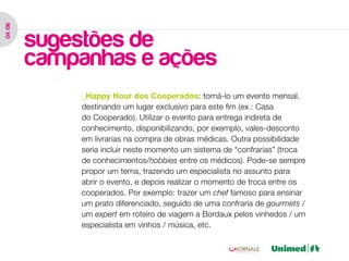 04 /06




         sugestões de
         campanhas e ações
              _Happy Hour dos Cooperados: torná-lo um evento mensal,
              destinando um lugar exclusivo para este fim (ex.: Casa
              do Cooperado). Utilizar o evento para entrega indireta de
              conhecimento, disponibilizando, por exemplo, vales-desconto
              em livrarias na compra de obras médicas. Outra possibilidade
              seria incluir neste momento um sistema de “confrarias” (troca
              de conhecimentos/hobbies entre os médicos). Pode-se sempre
              propor um tema, trazendo um especialista no assunto para
              abrir o evento, e depois realizar o momento de troca entre os
              cooperados. Por exemplo: trazer um chef famoso para ensinar
              um prato diferenciado, seguido de uma confraria de gourmets /
              um expert em roteiro de viagem a Bordaux pelos vinhedos / um
              especialista em vinhos / música, etc.
 