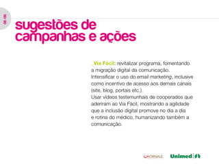 06 /06




         sugestões de
         campanhas e ações
                   _Via Fácil: revitalizar programa, fomentando
                   a migração digital da comunicação.
                   Intensificar o uso do email marketing, inclusive
                   como incentivo de acesso aos demais canais
                   (site, blog, portais etc.).
                   Usar vídeos testemunhais de cooperados que
                   aderiram ao Via Fácil, mostrando a agilidade
                   que a inclusão digital promove no dia a dia
                   e rotina do médico, humanizando também a
                   comunicação.
 
