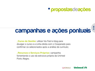 propostasdeações




                                                         01 /06
campanhas e ações pontuais
_Curso de Gestão: utilizar Via Fácil e blog para
divulgar o curso e a Linha direta com o Cooperado para
confirmar os selecionados após a análise de currículo;

_Recursos e Serviços Próprios: campanha
fomentando o uso da estrutura própria da Unimed
Porto Alegre;
 