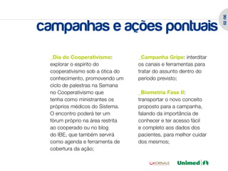 02 /06
campanhas e ações pontuais
 _Dia do Cooperativismo:          _Campanha Gripe: interditar
 explorar o espírito do           os canais e ferramentas para
 cooperativismo sob a ótica do    tratar do assunto dentro do
 conhecimento, promovendo um      período previsto;
 ciclo de palestras na Semana
 no Cooperativismo que            _Biometria Fase II:
 tenha como ministrantes os       transportar o novo conceito
 próprios médicos do Sistema.     proposto para a campanha,
 O encontro poderá ter um         falando da importância de
 fórum próprio na área restrita   conhecer e ter acesso fácil
 ao cooperado ou no blog          e completo aos dados dos
 do IBE, que também servirá       pacientes, para melhor cuidar
 como agenda e ferramenta de      dos mesmos;
 cobertura da ação;
 