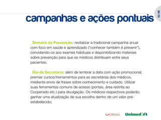 03 /06
campanhas e ações pontuais
_Semana da Prevenção: revitalizar a tradicional campanha anual
com foco em saúde e aprendizado (“conhecer também é prevenir”),
convidando-os aos exames habituais e disponibilizando materiais
sobre prevenção para que os médicos distribuam entre seus
pacientes;

_Dia da Secretária: além de lembrar a data com ação promocional,
premiar cursos/treinamentos para as secretárias dos médicos,
mediante envio de frases sobre conhecimento e cuidado. Utilizar
suas ferramentas comuns de acesso (portais, área restrita ao
Cooperado etc.) para divulgação. Os médicos respectivos poderão
ganhar uma atualização de sua escolha dentro de um valor pré-
estabelecido;
 
