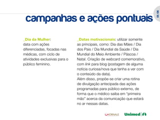 05 /06
 campanhas e ações pontuais
_Dia da Mulher:                _Datas motivacionais: utilizar somente
data com ações                 as principais, como: Dia das Mães / Dia
diferenciadas, focadas nas     dos Pais / Dia Mundial da Saúde / Dia
médicas, com ciclo de          Mundial do Meio Ambiente / Páscoa /
atividades exclusivas para o   Natal. Criação de webcard comemorativo,
público feminino.              com link para blog (postagem de alguma
                               notícia curiosa/nova que tenha a ver com
                               o conteúdo da data).
                               Além disso, propõe-se criar uma rotina
                               de divulgação antecipada das ações
                               programadas para público externo, de
                               forma que o médico saiba em “primeira
                               mão” acerca da comunicação que estará
                               no ar nessas datas.
 