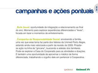 06 /06
campanhas e ações pontuais

_Baile Anual: oportunidade de integração e relacionamento ao final
do ano. Momento para explorar experiências diferenciadas e “leves”,
focada em lazer e momentos de entretenimento.

_Campanha de Responsabilidade Social: envolvendo a família,
uma vez que esse tema faz parte dos Valores da Unimed Porto Alegre,
estando ainda mais valorizada a partir da revisão de 2009. Propõe-
se ação na linha de “gincana”, buscando a adesão dos familiares.
Pode-se explorar a Casa do Cooperado para as atividades e doações.
É também uma oportunidade de aproximar o médico de forma
diferenciada, trabalhando o orgulho dele em pertencer à Cooperativa.
 
