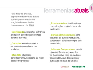 01 /02
Para fins de análise,
                                   ferramentasatuais
seguem ferramentas atuais
e principais campanhas
e ações desenvolvidas                  _Extrato médico: já utilizado na
durante o ano de 2009:                 comunicação, podendo ser mais
                                       explorado;
_Interligando: newsletter eletrônica
ainda sem periodicidade ou foco        _Cartas administrativas: com
editorial definido;                    assuntos de cunho institucional/
                                       burocrático, editadas sempre que
_Cartazes: nos elevadores e            necessário;
espaços de convivência nas
unidades;                              _Informes Cooperativos: revista
                                       bimestral focada em assuntos
_Blog IBE: atualizado                  da Cooperativa para os médicos
periodicamente, necessita de maior     cooperados, que deixou de ser
adesão do público;                     publicada há mais de um ano;
 