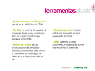 02 /02
                                   ferramentasatuais
_Linha direta com o Cooperado:
atendimento telefônico via 0800;

_Via fácil: programa de incentivo à     _Site (área restrita): acesso
migração digital, a ser revitalizado.   eletrônico, conteúdo variado,
Tem no e-mail marketing sua             atualização semanal;
principal ferramenta;
                                        _SMS: bastante utilizado
_Portais médicos: portais               atualmente, necessitando alinhar
de atualização de processos             sua frequência e conteúdo.
médicos, implantados para facilitar
a burocracia de atualização de
honorários em hospitais, clínicas
etc.;
 