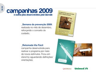 02 /04




         campanhas 2009
           e outros jobs desenvolvidos pela Giornale



                  _Semana da prevenção 2009:
                  realizada no mês de dezembro,
                  reforçando o conceito do
                  cuidado;




                  _Retomada Via Fácil:
                  campanha desenvolvida para
                  reativar o programa por meio
                  de novos estímulos. Ficou em
                  stand by aguardando definições/
                  orientações;
 
