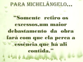 para mIchelângelo...

   “Somente retiro os
   excessos,um maior
 debastamento da obra
fará com que ela perca a
   essência que há ali
        contida.”
 