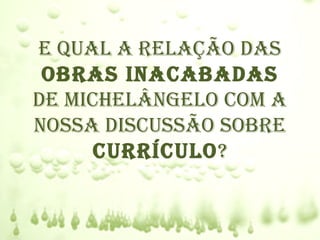 e qual a relação das
 obras Inacabadas
de mIchelângelo com a
nossa dIscussão sobre
      currÍculo?
 
