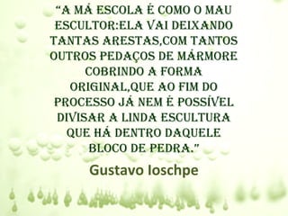 “a má escola é como o mau
 escultor:ela vaI deIxando
tantas arestas,com tantos
outros pedaços de mármore
      cobrIndo a forma
   orIgInal,que ao fIm do
 processo já nem é possÍvel
 dIvIsar a lInda escultura
   que há dentro daquele
      bloco de pedra.”
     Gustavo Ioschpe
 