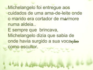Michelangelo foi entregue aos
cuidados de uma ama-de-leite onde
o marido era cortador de mármore
numa aldeia..
E sempre que brincava,
Michelangelo dizia que sabia de
onde havia surgido a sua vocação
como escultor.
 