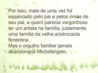 Por isso, mais de uma vez foi
espancado pelo pai e pelos irmãs de
seu pai, a quem parecia vergonhoso
ter um artista na família, justamente
uma família da velha aristrocacia
florentina .
Mas o orgulho familiar jamais
abandonaria Michelangelo.
 