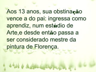 Aos 13 anos, sua obstinação
vence a do pai: ingressa como
aprendiz, num estúdio de
Arte,e desde então passa a
ser considerado mestre da
pintura de Florença.
 