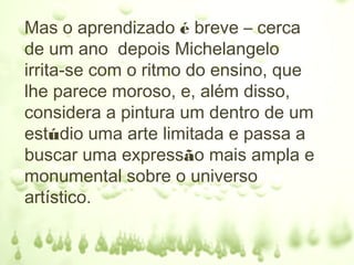Mas o aprendizado é breve – cerca
de um ano depois Michelangelo
irrita-se com o ritmo do ensino, que
lhe parece moroso, e, além disso,
considera a pintura um dentro de um
estúdio uma arte limitada e passa a
buscar uma expressão mais ampla e
monumental sobre o universo
artístico.
 